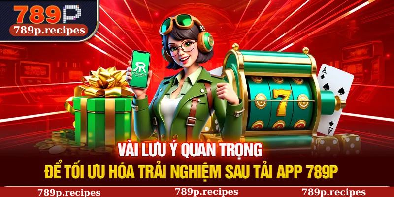 Vài lưu ý quan trọng để tối ưu hóa trải nghiệm sau tải app 789P